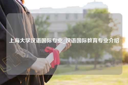 上海大学汉语国际专业_汉语国际教育专业介绍