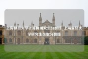 上海复旦大学计算机研究生分数线_上海复旦大学研究生录取分数线