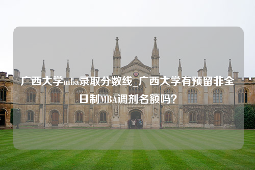 广西大学mba录取分数线_广西大学有预留非全日制MBA调剂名额吗？