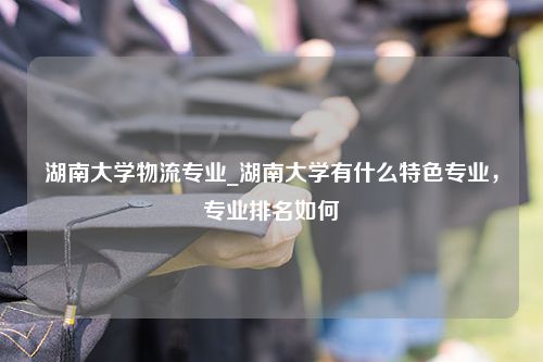 湖南大学物流专业_湖南大学有什么特色专业，专业排名如何